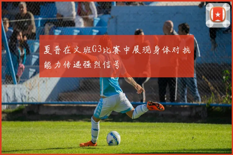 夏普在文班G3比赛中展现身体对抗能力传递强烈信号