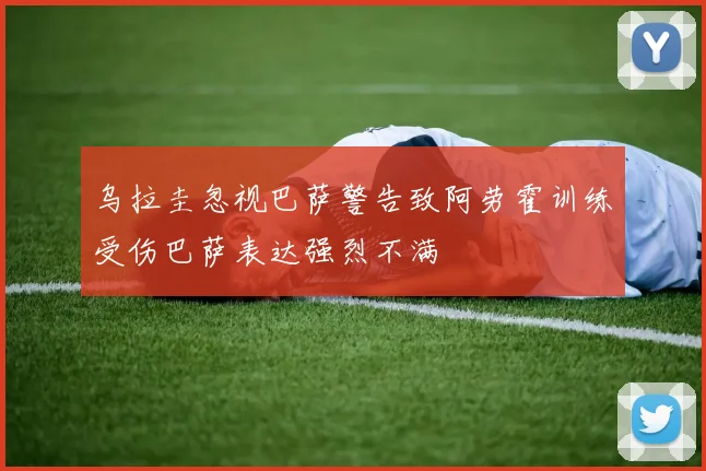 乌拉圭忽视巴萨警告致阿劳霍训练受伤巴萨表达强烈不满