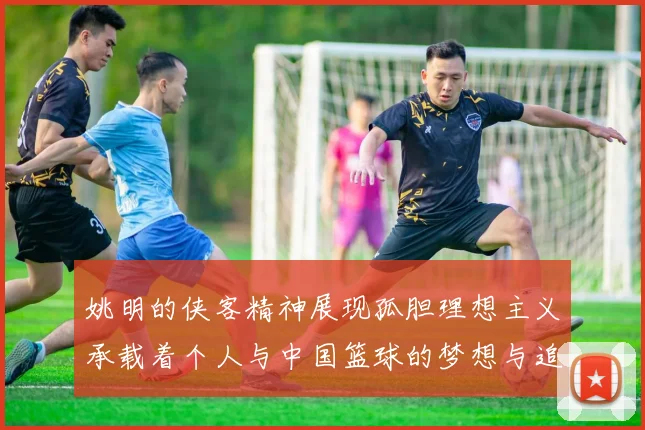 姚明的侠客精神展现孤胆理想主义承载着个人与中国篮球的梦想与追求