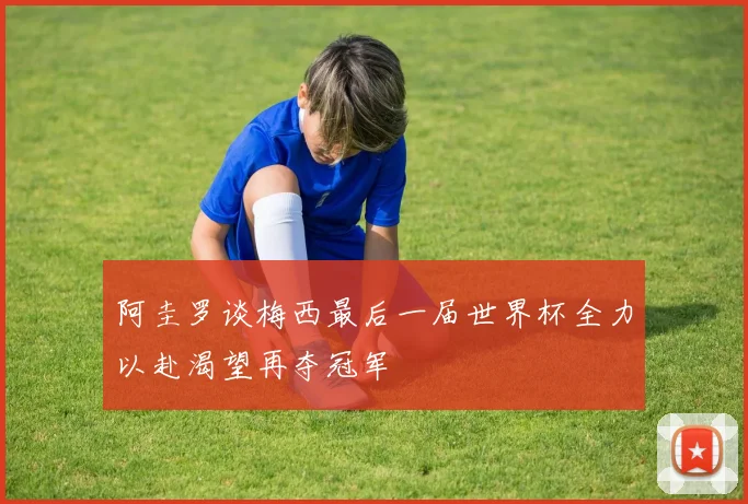 阿圭罗谈梅西最后一届世界杯全力以赴渴望再夺冠军