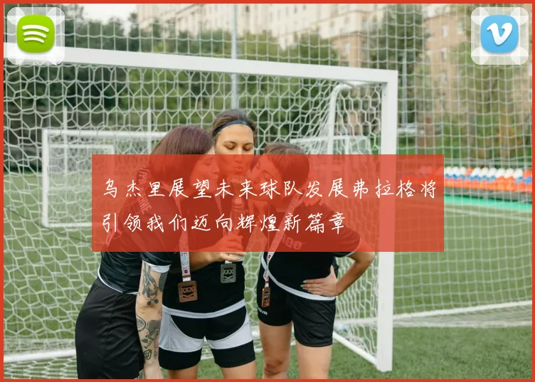乌杰里展望未来球队发展弗拉格将引领我们迈向辉煌新篇章