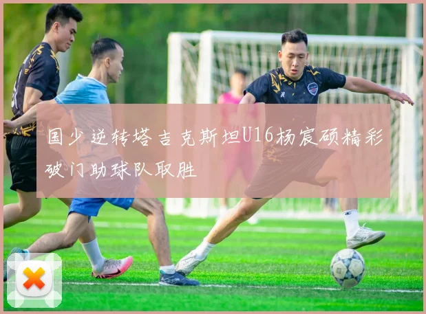 国少逆转塔吉克斯坦U16杨宸硕精彩破门助球队取胜