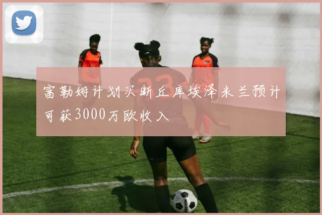 富勒姆计划买断丘库埃泽米兰预计可获3000万欧收入