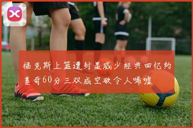 福克斯上篮遭封盖威少经典回忆约基奇60分三双成空砍令人唏嘘