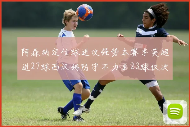 阿森纳定位球进攻强势本赛季英超进27球西汉姆防守不力丢23球仅次于伯恩茅斯
