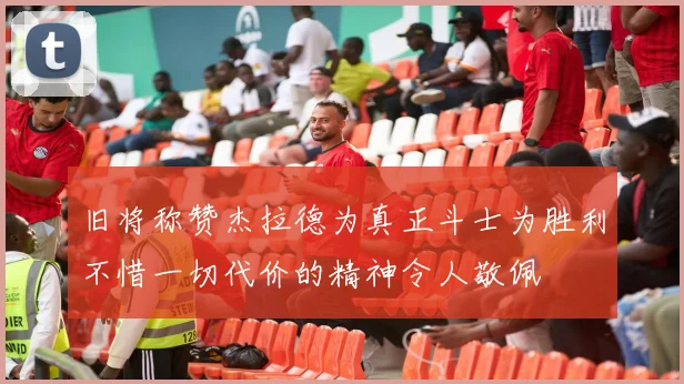 旧将称赞杰拉德为真正斗士为胜利不惜一切代价的精神令人敬佩