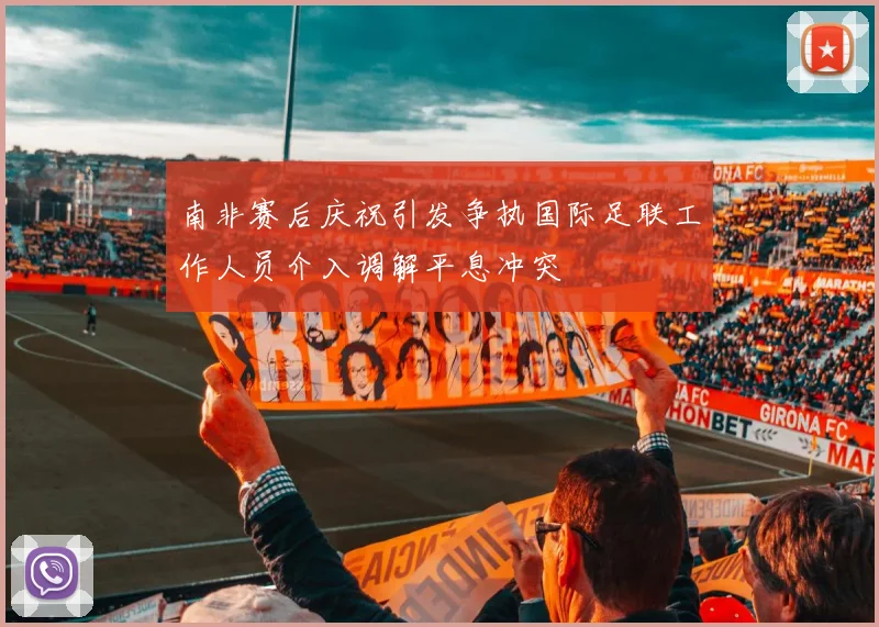 南非赛后庆祝引发争执国际足联工作人员介入调解平息冲突