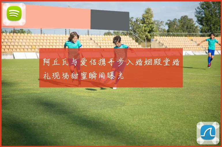 阿丘瓦与爱侣携手步入婚姻殿堂婚礼现场甜蜜瞬间曝光