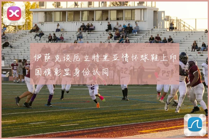 伊萨克谈厄立特里亚情怀球鞋上印国旗彰显身份认同