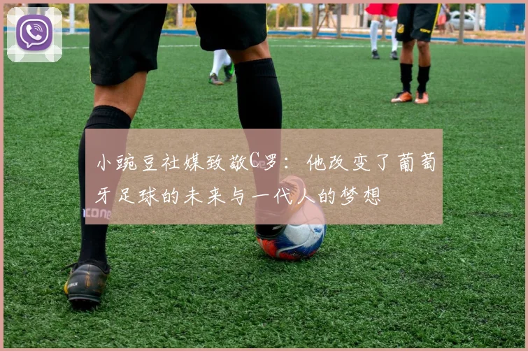 小豌豆社媒致敬C罗：他改变了葡萄牙足球的未来与一代人的梦想