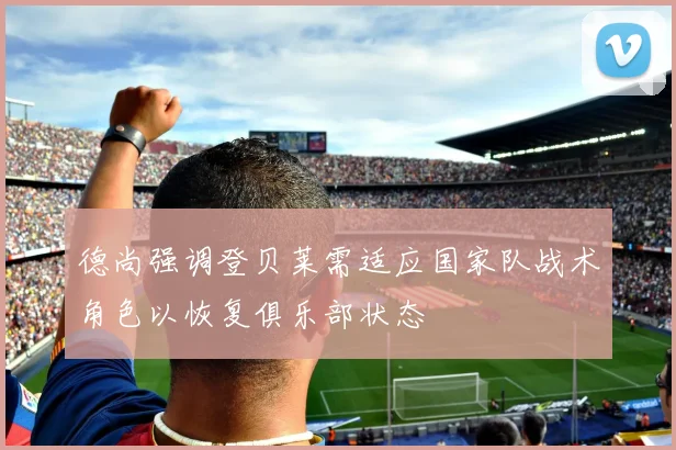 德尚强调登贝莱需适应国家队战术角色以恢复俱乐部状态