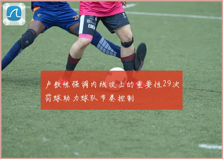 卢教练强调内线攻击的重要性29次罚球助力球队节奏控制