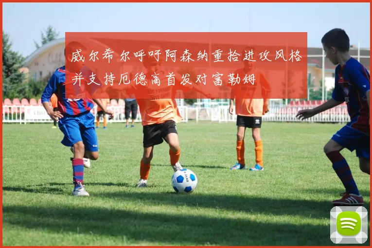 威尔希尔呼吁阿森纳重拾进攻风格并支持厄德高首发对富勒姆