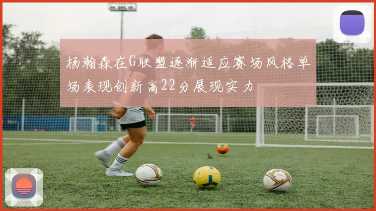 杨瀚森在G联盟逐渐适应赛场风格单场表现创新高22分展现实力