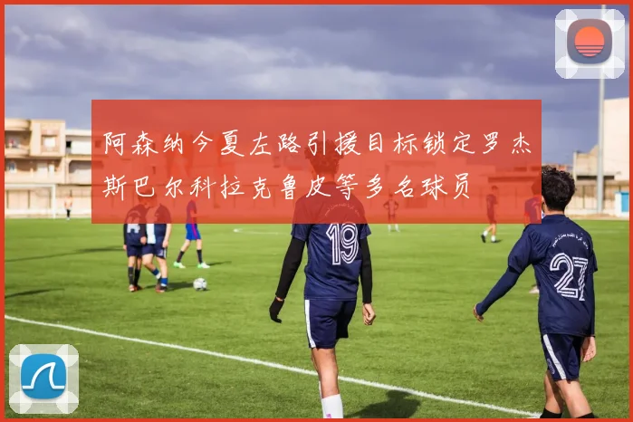 阿森纳今夏左路引援目标锁定罗杰斯巴尔科拉克鲁皮等多名球员