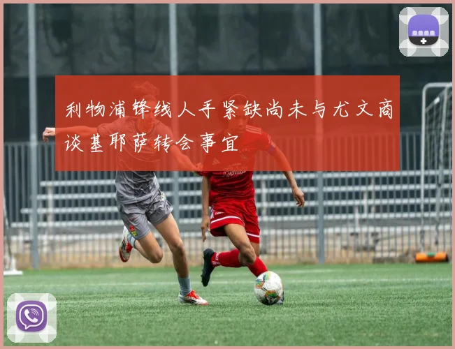 利物浦锋线人手紧缺尚未与尤文商谈基耶萨转会事宜